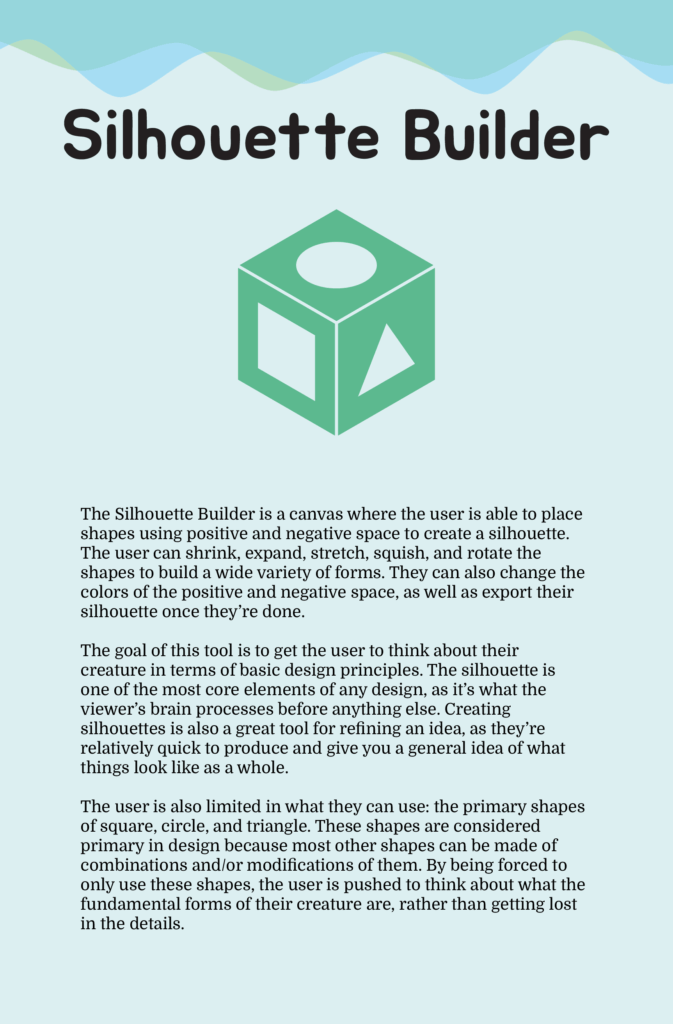 A poster titled "Silhouette Builder". The text of the poster reads "The Silhouette Builder is a canvas where the user is able to place shapes using positive and negative space to create a silhouette. The user can shrink, expand, stretch, squish, and rotate the shapes to build a wide variety of forms. They can also change the colors of the positive and negative space, as well as export their silhouette once they're done. The goal of this tool is to get the user to think about their creature in terms of basic design principles. The silhouette is one of the most core elements of any design, as it's what the viewer's brain processes before anything else. Creating silhouettes is also a great tool for refining an idea, as they're relatively quick to produce and give you a general idea of what things look like as a whole. The user is also limited in what they can use: the primary shapes of square, circle, and triangle. These shapes are considered primary in design because most other shapes can be made of combinations and/or modifications of them. By being forced to only use these shapes, the user is pushed to think about what the fundamental forms of their creature are, rather than getting lost in the detail."