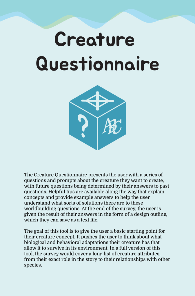 A poster titled "Creature Questionnaire". The poster reads "The Creature Questionnaire presents the user with a series of questions and prompts about the creature they want to create, with future questions being determined by their answers to past questions. Helpful tips are available along the way that explain concepts and provide example answers to help the user understand what sorts of solutions there are to these worldbuilding questions. At the end of the survey, the user is given the result of their answers in the form of a design outline, which they can save as a text file. The goal of this tool is to give the user a basic starting point for their creature concept. It pushes the user to think about what biological and behavioral adaptations their creature has that allow it to survive in its environment. In a full version of this tool, the survey would cover a long list of creature attributes, from their exact role in the story to their relationships with other species."
